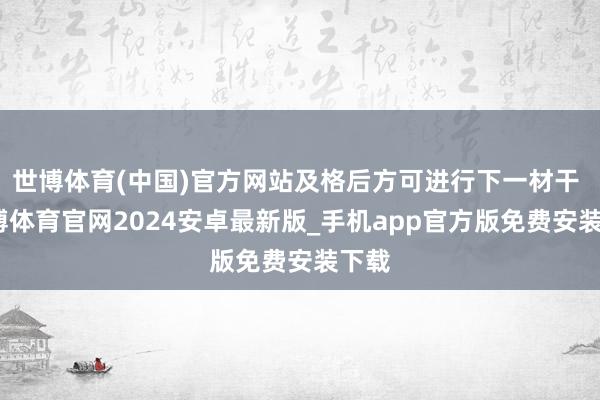 世博体育(中国)官方网站及格后方可进行下一材干 -世博体育官网2024安卓最新版_手机app官方版免费安装下载