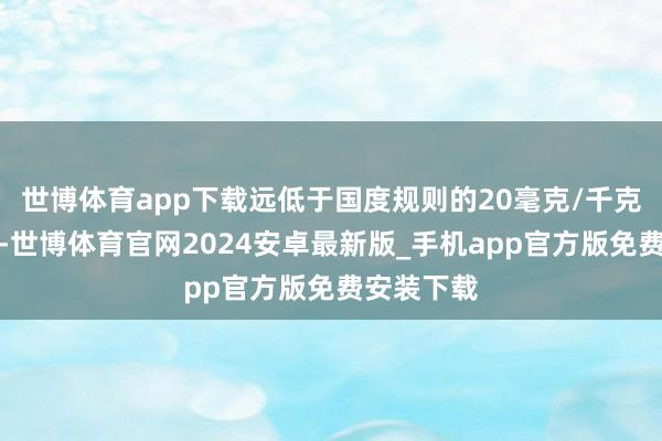 世博体育app下载远低于国度规则的20毫克/千克安全上限-世博体育官网2024安卓最新版_手机app官方版免费安装下载