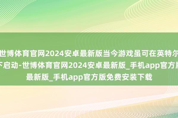 世博体育官网2024安卓最新版当今游戏虽可在英特尔Arc GPU环境下启动-世博体育官网2024安卓最新版_手机app官方版免费安装下载