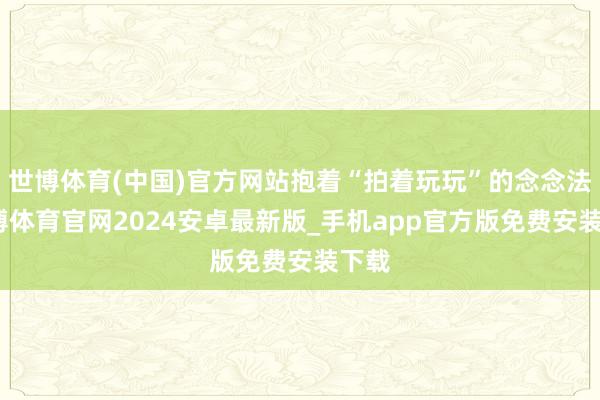 世博体育(中国)官方网站抱着“拍着玩玩”的念念法-世博体育官网2024安卓最新版_手机app官方版免费安装下载