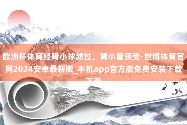 欧洲杯体育经肾小球滤过、肾小管领受-世博体育官网2024安卓最新版_手机app官方版免费安装下载