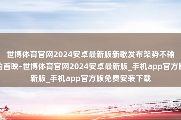 世博体育官网2024安卓最新版新歌发布架势不输任何一部电影的首映-世博体育官网2024安卓最新版_手机app官方版免费安装下载