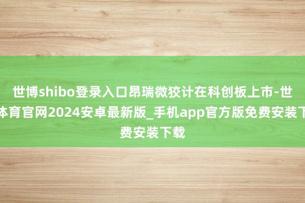 世博shibo登录入口昂瑞微狡计在科创板上市-世博体育官网2024安卓最新版_手机app官方版免费安装下载