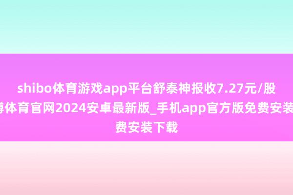 shibo体育游戏app平台舒泰神报收7.27元/股-世博体育官网2024安卓最新版_手机app官方版免费安装下载
