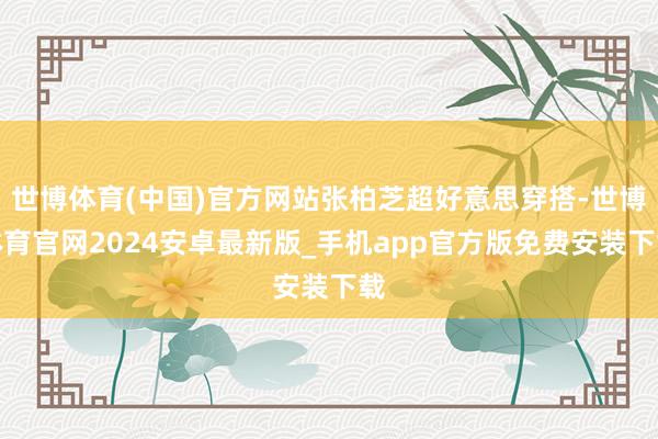 世博体育(中国)官方网站张柏芝超好意思穿搭-世博体育官网2024安卓最新版_手机app官方版免费安装下载