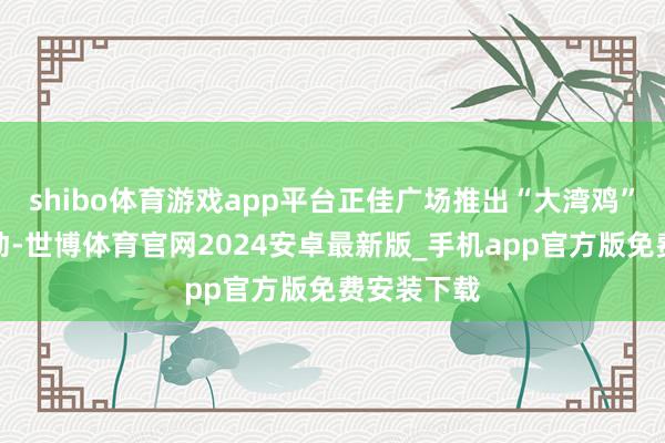 shibo体育游戏app平台正佳广场推出“大湾鸡”巡游等活动-世博体育官网2024安卓最新版_手机app官方版免费安装下载