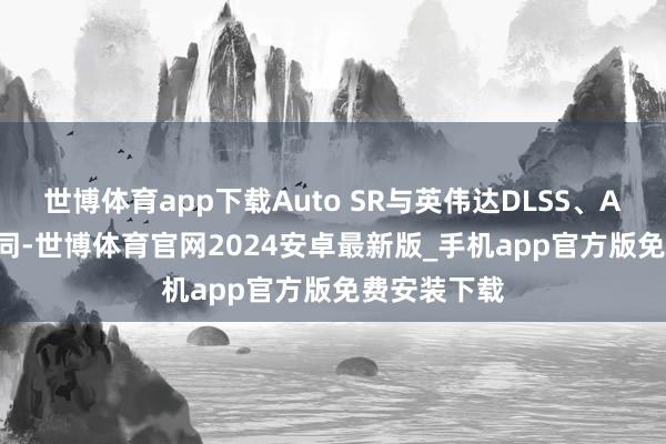 世博体育app下载Auto SR与英伟达DLSS、AMD FSR相同-世博体育官网2024安卓最新版_手机app官方版免费安装下载
