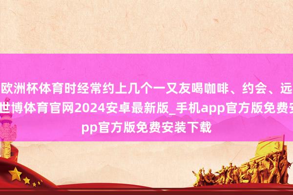 欧洲杯体育时经常约上几个一又友喝咖啡、约会、远程旅行-世博体育官网2024安卓最新版_手机app官方版免费安装下载