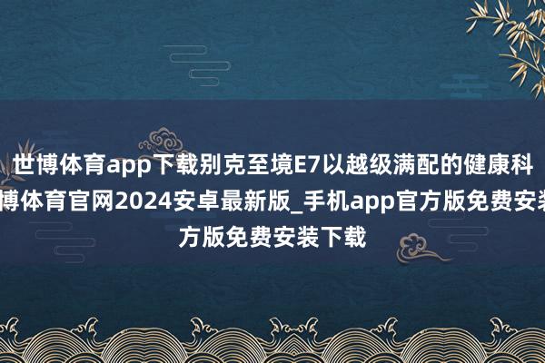 世博体育app下载别克至境E7以越级满配的健康科技-世博体育官网2024安卓最新版_手机app官方版免费安装下载