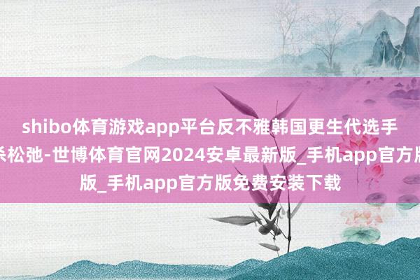 shibo体育游戏app平台反不雅韩国更生代选手吩咐强烈、格杀松弛-世博体育官网2024安卓最新版_手机app官方版免费安装下载