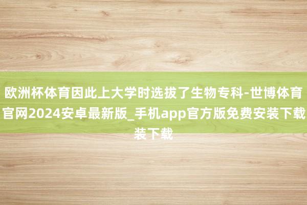 欧洲杯体育因此上大学时选拔了生物专科-世博体育官网2024安卓最新版_手机app官方版免费安装下载
