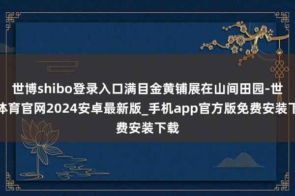 世博shibo登录入口满目金黄铺展在山间田园-世博体育官网2024安卓最新版_手机app官方版免费安装下载