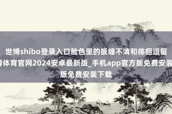 世博shibo登录入口脸色里的扳缠不清和徘徊逗留-世博体育官网2024安卓最新版_手机app官方版免费安装下载