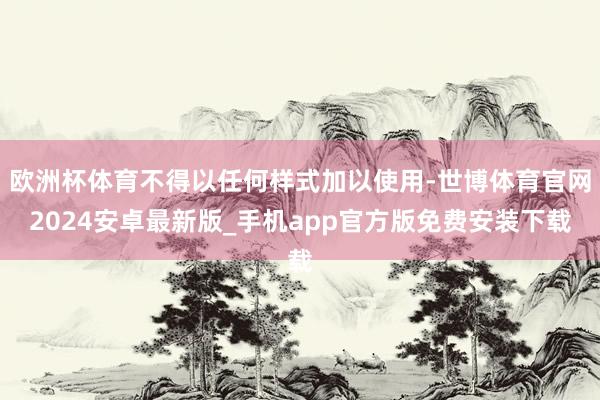 欧洲杯体育不得以任何样式加以使用-世博体育官网2024安卓最新版_手机app官方版免费安装下载