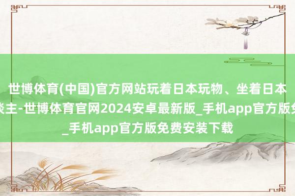 世博体育(中国)官方网站玩着日本玩物、坐着日本车的那群东谈主-世博体育官网2024安卓最新版_手机app官方版免费安装下载