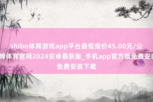 shibo体育游戏app平台最低报价45.00元/公斤-世博体育官网2024安卓最新版_手机app官方版免费安装下载