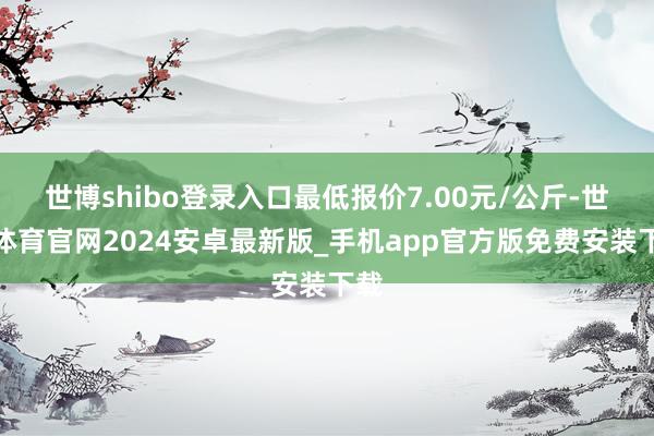 世博shibo登录入口最低报价7.00元/公斤-世博体育官网2024安卓最新版_手机app官方版免费安装下载