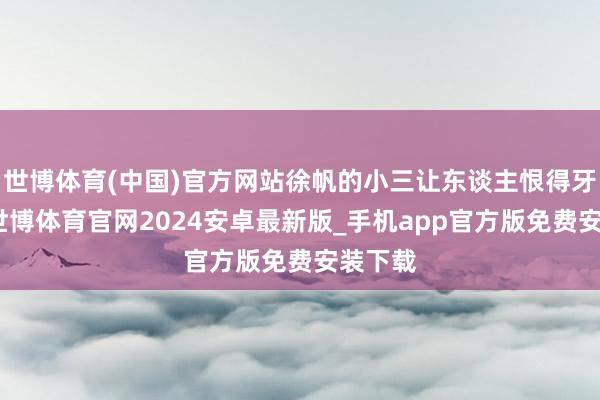 世博体育(中国)官方网站徐帆的小三让东谈主恨得牙痒痒-世博体育官网2024安卓最新版_手机app官方版免费安装下载