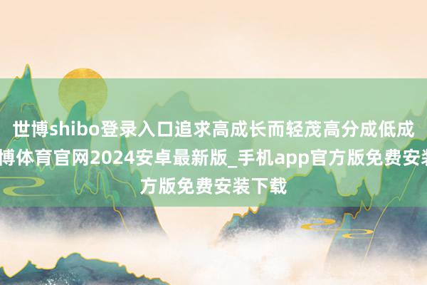 世博shibo登录入口追求高成长而轻茂高分成低成长-世博体育官网2024安卓最新版_手机app官方版免费安装下载