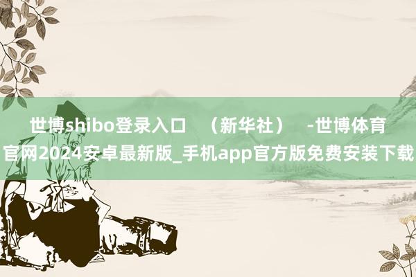 世博shibo登录入口   （新华社）   -世博体育官网2024安卓最新版_手机app官方版免费安装下载