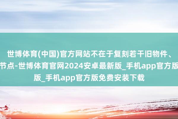 世博体育(中国)官方网站不在于复刻若干旧物件、标注若干历史节点-世博体育官网2024安卓最新版_手机app官方版免费安装下载
