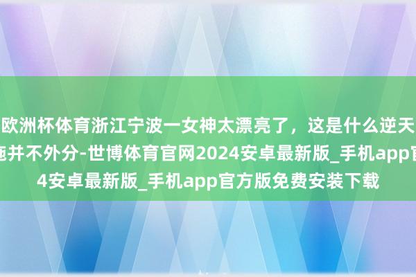 欧洲杯体育浙江宁波一女神太漂亮了，这是什么逆天颜值，比好意思西施并不外分-世博体育官网2024安卓最新版_手机app官方版免费安装下载