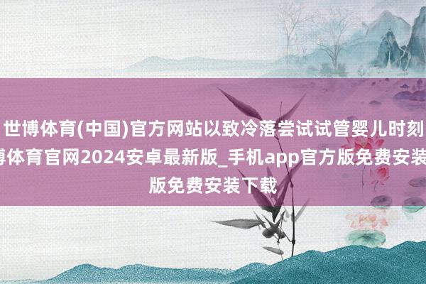 世博体育(中国)官方网站以致冷落尝试试管婴儿时刻-世博体育官网2024安卓最新版_手机app官方版免费安装下载