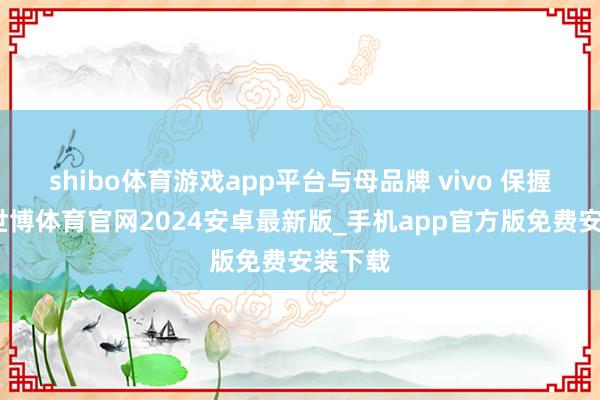 shibo体育游戏app平台与母品牌 vivo 保握一致-世博体育官网2024安卓最新版_手机app官方版免费安装下载
