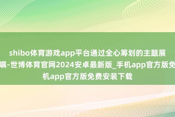 shibo体育游戏app平台通过全心筹划的主题展览和场景叮嘱-世博体育官网2024安卓最新版_手机app官方版免费安装下载