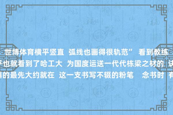 世博体育横平竖直  弧线也画得很轨范”  看到教练们严谨规整的板书  似乎也就看到了哈工大  为国度运送一代代栋梁之材的  诀要方位——  大国重器的最先大约就在  这一支书写不辍的粉笔    念书时  有莫得哪位教练的板书  给您留住了深切印象？  褒贬区聊聊 -世博体育官网2024安卓最新版_手机app官方版免费安装下载
