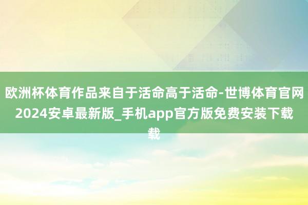 欧洲杯体育作品来自于活命高于活命-世博体育官网2024安卓最新版_手机app官方版免费安装下载