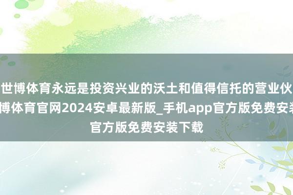 世博体育永远是投资兴业的沃土和值得信托的营业伙伴-世博体育官网2024安卓最新版_手机app官方版免费安装下载