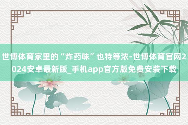世博体育家里的“炸药味”也特等浓-世博体育官网2024安卓最新版_手机app官方版免费安装下载