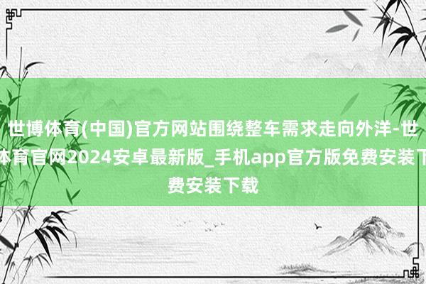 世博体育(中国)官方网站围绕整车需求走向外洋-世博体育官网2024安卓最新版_手机app官方版免费安装下载