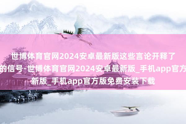 世博体育官网2024安卓最新版　　这些言论开释了迄今已矣最明确的信号-世博体育官网2024安卓最新版_手机app官方版免费安装下载