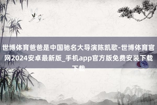 世博体育爸爸是中国驰名大导演陈凯歌-世博体育官网2024安卓最新版_手机app官方版免费安装下载