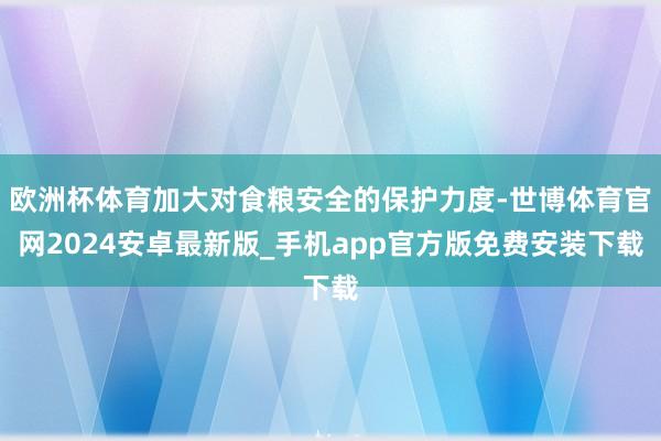 欧洲杯体育加大对食粮安全的保护力度-世博体育官网2024安卓最新版_手机app官方版免费安装下载