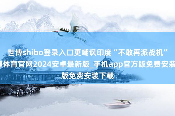 世博shibo登录入口更嘲讽印度“不敢再派战机”-世博体育官网2024安卓最新版_手机app官方版免费安装下载