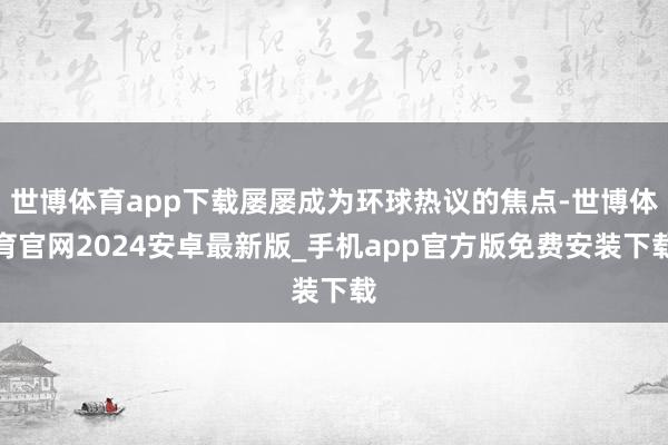 世博体育app下载屡屡成为环球热议的焦点-世博体育官网2024安卓最新版_手机app官方版免费安装下载