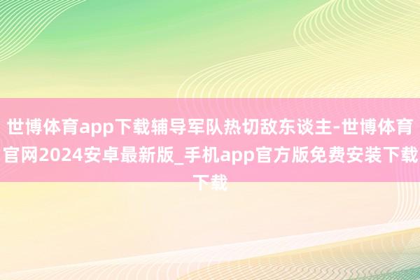 世博体育app下载辅导军队热切敌东谈主-世博体育官网2024安卓最新版_手机app官方版免费安装下载