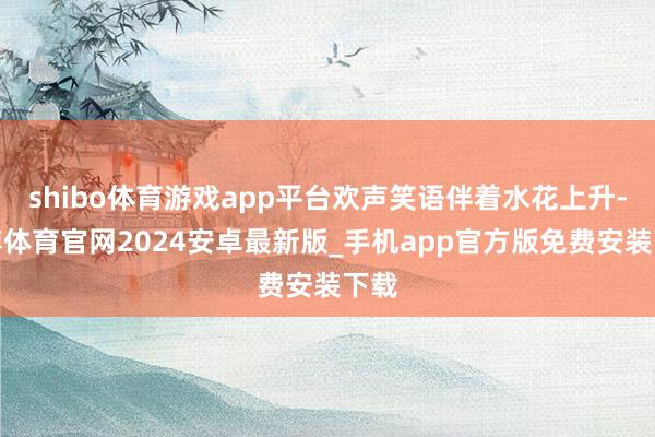 shibo体育游戏app平台欢声笑语伴着水花上升-世博体育官网2024安卓最新版_手机app官方版免费安装下载