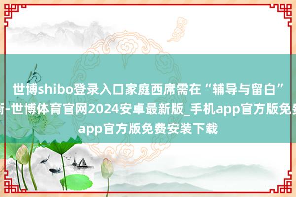 世博shibo登录入口家庭西席需在“辅导与留白”之间找均衡-世博体育官网2024安卓最新版_手机app官方版免费安装下载