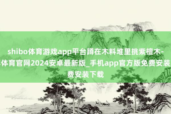 shibo体育游戏app平台蹲在木料堆里挑紫檀木-世博体育官网2024安卓最新版_手机app官方版免费安装下载