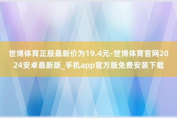 世博体育正股最新价为19.4元-世博体育官网2024安卓最新版_手机app官方版免费安装下载