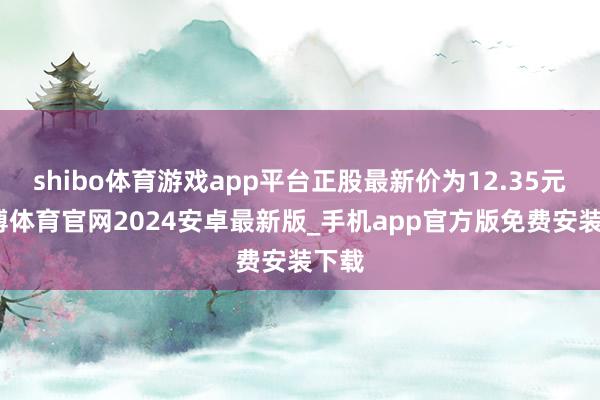 shibo体育游戏app平台正股最新价为12.35元-世博体育官网2024安卓最新版_手机app官方版免费安装下载