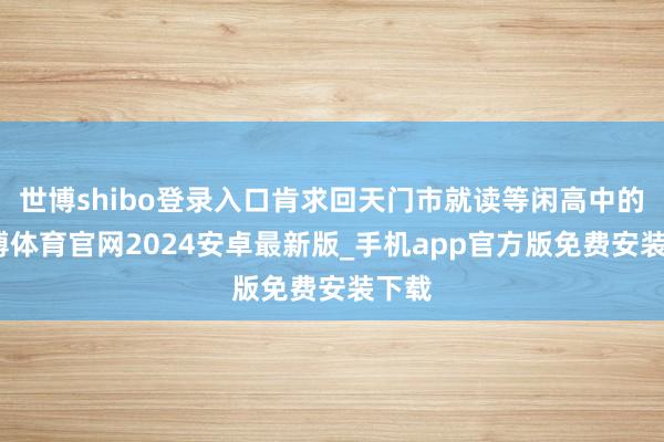 世博shibo登录入口肯求回天门市就读等闲高中的-世博体育官网2024安卓最新版_手机app官方版免费安装下载