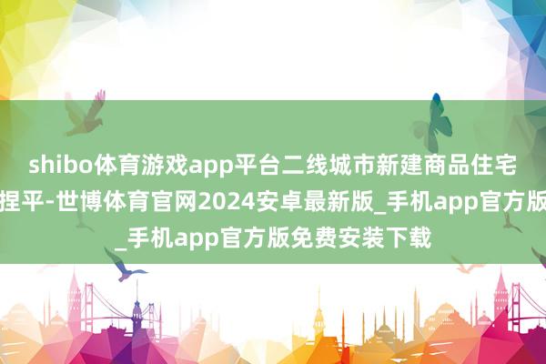 shibo体育游戏app平台二线城市新建商品住宅销售价钱环比捏平-世博体育官网2024安卓最新版_手机app官方版免费安装下载
