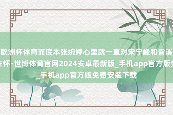 欧洲杯体育而底本张婉婷心里就一直对宋宁峰和皆溪的过往耿耿在怀-世博体育官网2024安卓最新版_手机app官方版免费安装下载