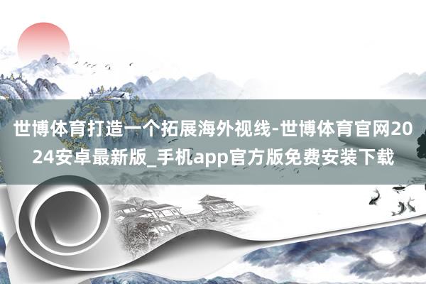 世博体育打造一个拓展海外视线-世博体育官网2024安卓最新版_手机app官方版免费安装下载