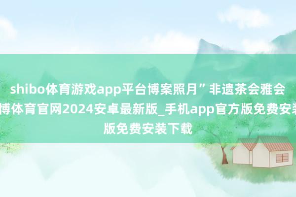 shibo体育游戏app平台博案照月”非遗茶会雅会上-世博体育官网2024安卓最新版_手机app官方版免费安装下载